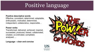 Positive descriptive words
Effective, consistent, determined, adaptable,
enthusiastic, motivated, determined,
independent, collaborative, responsible…
Power verbs
Transformed, delivered, achieved, inspired,
succeeded, produced, liaised, collaborated,
created, co-ordinated, completed,
analysed….
Language – clear and concise
Positive language
 