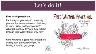 Free writing exercise
Each day on your way to university
you see the same person on their way
to work. What do they look like?
What job do they do? Are they fulfilled
through their work? If not, why not?
Free writing is a good way to start the
writing flow, particularly if you’re
finding it hard to get going.
Let’s do it!
 