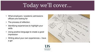 • What employers / academic admissions
officers are looking for
• The process of reflection
• Identifying experiences to highlight your
skills
• Using positive language to create a good
impression
• Writing about your own experiences – have
a go!
Today we’ll cover…
 