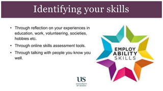 • Through reflection on your experiences in
education, work, volunteering, societies,
hobbies etc.
• Through online skills assessment tools.
• Through talking with people you know you
well.
Identifying your skills
 