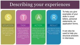 Describing your experiences
To help you give
examples of your
skills in cover
letters, personal
statements, on
application forms.
It can also be
used to help you
structure answers
in interviews.
 