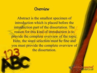 Abstract is the smallest specimen of
introduction which is placed before the
introduction part of the dissertation. The
reason for this kind of introduction is to
provide the complete overview of the topic.
Here, the word selection must be fine and
you must provide the complete overview of
the dissertation.
Overview
 