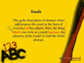 Results
This is the final phase of abstract where
you propose the result in the form of
overview of the subject. Here, the thing
which you write as a result increases the
curiosity of the reader to read the whole
abstract.
 