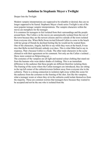 Isolation In Stephanie Meyer s Twilight
Deeper Into the Twilight
Modern vampire interpretations are supposed to be relatable or desired, they are no
longer supposed to be feared. Stephanie Meyer s book series Twilight is one of the
most popular teenage vampire interpretations. The vampire characters within the
movie are metaphors for the teenager.
It is common for teenagers to feel isolated from their surroundings and the people
around them. The Cullen s in the movie are automatically isolated from the rest of
the town because they are the newest citizens and live outside of the town isolated
from everyone else. When Bella Swan invited Edward Cullen to come to the beach
with her group of friends he declined feeling like he would not be wanted there.
One of the characters, Angela, had this to say while they were at the beach, It was
nice that Bella invited Edward, nobody ever does. This is what Mike had to say in
response, That s because Cullen is a freak. The other male characters in the scene
chimed in with their agreement on his comment. Not only are the Cullen s isolated ...
Show more content on Helpwriting.net ...
The costumes of the vampires are all light and neutral colour clothing that stand out
from the humans who wear darker shades of clothing. This is an immediate
difference to the audience that these people are different therefore isolating them.
The framing of the scene where the Cullen teenagers are introduced, they are sitting
in the top left corner of the cafeteria/screen furthest away from everyone else in the
cafeteria. There is a strong connection to isolation right away within this scene for
the audience from the costumes to the framing of the shot. Just like the vampires,
what a teenager wears or where they sit in the cafeteria could isolate themselves from
the majority. These are common worries that teenagers have because they wanted to
be accepted and not be the one who is isolated from the
 