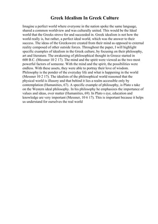 Greek Idealism In Greek Culture
Imagine a perfect world where everyone in the nation spoke the same language,
shared a common worldview and was culturally united. This would be the Ideal
world that the Greeks strove for and succeeded in. Greek idealism is not how the
world really is, but rather, a perfect ideal world, which was the answer to their
success. The ideas of the Greekswere created from their mind as opposed to external
reality composed of other outside forces. Throughout the paper, I will highlight
specific examples of idealism in the Greek culture, by focusing on their philosophy,
art and literature. The awakening of philosophical thought in Greece started in
600 B.C. (Messner 10 2 17). The mind and the spirit were viewed as the two most
powerful factors of someone. With the mind and the spirit, the possibilities were
endless. With these assets, they were able to portray their love of wisdom.
Philosophy is the ponder of the everyday life and what is happening in the world
(Messner 10 2 17). The idealists of the philosophical world reasoned that the
physical world is illusory and that behind it lies a realm accessible only by
contemplation (Humanities, 67). A specific example of philosophy, is Plato s take
on the Western ideal philosophy. In his philosophy he emphasizes the importance of
values and ideas, over matter (Humanities, 69). In Plato s eye, education and
knowledge are very important (Messner, 10 6 17). This is important because it helps
us understand for ourselves the real world
 