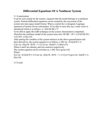 Differential Equations Of A Nonlinear System
5.1 Linearization
It can be seen clearly by the system s equation that the model belongs to a nonlinear
system. Normal differential equations can be created by the conversion of the
system into state space model format. When a control law is designed, Lagrange
equations of motion (9) are reformatted. To be able to carry this out, a state vector is
introduced which is as follows. x= (Оё Оё М‡ )^T
To be able to apply the LQR technique on the system, linearization is important.
Therefore the nonlinear model of the system turns into: Оё М€= D^( 1) CОё М‡ D^(
1) G+D^( 1) Hu (14)
After putting the variables of the system matrices in the above generalisation and
their derivatives, the system equation is as follows: x М‡=(в– (0 I@0 D^( 1)
C))x+(в– (0@гЂ– DгЂ—^( 1) C))+(в– (0@D^( 1) H))u (15)
Where I and 0 are identity and zero matrices respectively.
The system equation can be rewritten as: x М‡=f(x)+g(x)u (16)
Where
f(x)=(в– (0 I@0 D^( 1) C))x+(в– (0@гЂ– DгЂ—^( 1) C)) (17) g(x)=(в– (0@D^( 1)
H)) (18)
5.2 Linear
 