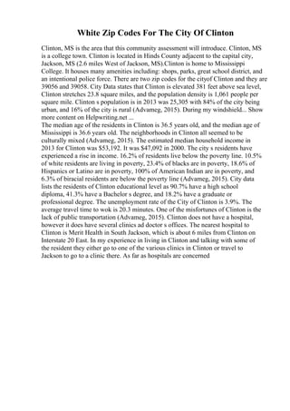 White Zip Codes For The City Of Clinton
Clinton, MS is the area that this community assessment will introduce. Clinton, MS
is a college town. Clinton is located in Hinds County adjacent to the capital city,
Jackson, MS (2.6 miles West of Jackson, MS).Clinton is home to Mississippi
College. It houses many amenities including: shops, parks, great school district, and
an intentional police force. There are two zip codes for the cityof Clinton and they are
39056 and 39058. City Data states that Clinton is elevated 381 feet above sea level,
Clinton stretches 23.8 square miles, and the population density is 1,061 people per
square mile. Clinton s population is in 2013 was 25,305 with 84% of the city being
urban, and 16% of the city is rural (Advameg, 2015). During my windshield... Show
more content on Helpwriting.net ...
The median age of the residents in Clinton is 36.5 years old, and the median age of
Mississippi is 36.6 years old. The neighborhoods in Clinton all seemed to be
culturally mixed (Advameg, 2015). The estimated median household income in
2013 for Clinton was $53,192. It was $47,092 in 2000. The city s residents have
experienced a rise in income. 16.2% of residents live below the poverty line. 10.5%
of white residents are living in poverty, 23.4% of blacks are in poverty, 18.6% of
Hispanics or Latino are in poverty, 100% of American Indian are in poverty, and
6.3% of biracial residents are below the poverty line (Advameg, 2015). City data
lists the residents of Clinton educational level as 90.7% have a high school
diploma, 41.3% have a Bachelor s degree, and 18.2% have a graduate or
professional degree. The unemployment rate of the City of Clinton is 3.9%. The
average travel time to wok is 20.3 minutes. One of the misfortunes of Clinton is the
lack of public transportation (Advameg, 2015). Clinton does not have a hospital,
however it does have several clinics ad doctor s offices. The nearest hospital to
Clinton is Merit Health in South Jackson, which is about 6 miles from Clinton on
Interstate 20 East. In my experience in living in Clinton and talking with some of
the resident they either go to one of the various clinics in Clinton or travel to
Jackson to go to a clinic there. As far as hospitals are concerned
 