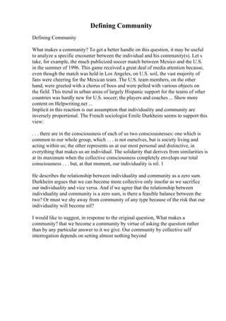 Defining Community
Defining Community
What makes a community? To get a better handle on this question, it may be useful
to analyze a specific encounter between the individual and his community(s). Let s
take, for example, the much publicized soccer match between Mexico and the U.S.
in the summer of 1996. This game received a great deal of media attention because,
even though the match was held in Los Angeles, on U.S. soil, the vast majority of
fans were cheering for the Mexican team. The U.S. team members, on the other
hand, were greeted with a chorus of boos and were pelted with various objects on
the field. This trend in urban areas of largely Hispanic support for the teams of other
countries was hardly new for U.S. soccer; the players and coaches ... Show more
content on Helpwriting.net ...
Implicit in this reaction is our assumption that individuality and community are
inversely proportional. The French sociologist Emile Durkheim seems to support this
view:
. . . there are in the consciousness of each of us two consciousnesses: one which is
common to our whole group, which . . . is not ourselves, but is society living and
acting within us; the other represents us at our most personal and distinctive, in
everything that makes us an individual. The solidarity that derives from similarities is
at its maximum when the collective consciousness completely envelops our total
consciousness . . . but, at that moment, our individuality is nil. 1
He describes the relationship between individuality and community as a zero sum.
Durkheim argues that we can become more collective only insofar as we sacrifice
our individuality and vice versa. And if we agree that the relationship between
individuality and community is a zero sum, is there a feasible balance between the
two? Or must we shy away from community of any type because of the risk that our
individuality will become nil?
I would like to suggest, in response to the original question, What makes a
community? that we become a community by virtue of asking the question rather
than by any particular answer to it we give. Our community by collective self
interrogation depends on setting almost nothing beyond
 