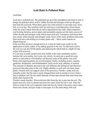 Acid Rain Is Polluted Rain
Acid Rain
Acid rain is polluted rain. The pollutants go up to the atmosphere and when it rains it
brings the pollution down with it. Sulfur dioxide and nitrogen oxide are the gases
that form the acid rain. When these gases mix with moisture it can make rain, snow,
hail, or even fog. The scientific term for acid rain is acid deposition which means
when the acid is taken from the air and is deposited on the earth. Major industries,
coal burning factories, power plants and automoble engines are the main sources of
sulfur dioxide and nitrogen oxide which caues acid rain. Volcaneoes and forest fires
also causes sulfur dioxide and nitrogen oxide. Some of the many problems that come
from acid rain is the killing of of many plants and ... Show more content on
Helpwriting.net ...
If the soil does not have enough acid in it, it may be made more acidic by the
application of alum, sulfur, or by adding gypsum to the soil. To add more acid to
the soil you can also lift the plants and replacing the whole bed to a depth of nine
inches with acid soil.
It is not easy to make neutral soils acid. Sulfur is the most commonly used to
increase the soils acidity, but it acts very slowly. So acid rain is good for some
plants in some places with alkaline soil because some of the plants want acid.
Some acid requiring plants are several popular shurbs, including azalea, camelia,
gardenias, blueberries, and rhododendron. Soils can be acid, alkaline, or neutral.
The amounts of alkaline and acid in the soil influence the biological and chemical
processes that take place in the soil. Highly alkaline or acid soils can harm many
plants. Neutral soils can support most of the processes. Florida s sandy soils are
naturally acidic, but the soil is easily changed from acid to neutral or even a base (
base is alkaline soil ) by the small amounts of lime and calcium that come from tiny
shells often found in the
Florida s sandy beaches. When acid rain falls from the sky it gets into the soil. The
plants only have time to absorb and store the water when the soil is wet. Then the
leftover water in the soil evaporates back into the sky where it becomes water vapor,
forms into clouds, and gets ready to rain again. It is the same thing with acid
 