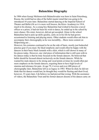 Balanchine Biography
In 1904 when Georgi Melitonovitch Balanchivadze was born in Saint Petersburg,
Russia, the world had no idea of the ballet master mind that was going to be
introduced 10 years later. Balanchine started dancing at the Imperial School of
Theater and Ballet (Or as it is more well known, the Kirov Academy) in 1914,
much to his dismay. As a young boy Balanchine had wished to become a naval
officer or a priest, it had not been his wish to dance, he ended up in the school by
mere chance. His sister, however, did not get accepted. Alone in the school
Balanchine had to pick up skills quickly, early on in his life he had grown
accustomed to listening and playing music. Other students would often ask him to
accompany their choreography as he was incredibly... Show more content on
Helpwriting.net ...
However, his costumes continued to be on the side of basic, mostly just bedazzled
practice gear if you must. He liked simplicity and would often be happy with the
dancers in their basic black leotards with a skirt, which is still shown in many of
his pieces today. However, one vital piece of information that is still seen with in
his dances today is that he truly focused on the female dancers. He believed that
ballet should be focused almost inclusively on the female dancers. While he
wanted his male dancers to be strong and vocal points at times he would often put
more emphasis on the female dancers, requiring them to have high levels of
stamina and tolerance for pain. At age 79, 4 wives and over 400 pieces of
choreography later, Balanchine left us as legacy in 1983. When he died, he did not
think that his dances would last, he thought they would be fleeting and short lived,
however, 33 years later, I do believe we had proved that wrong. With the assistance
of videos, the Balanchine Trust and his former dancers dozens of his dances carry on
 