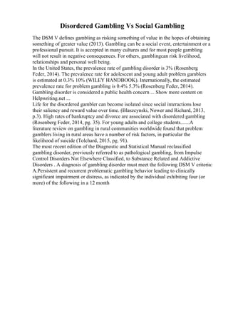 Disordered Gambling Vs Social Gambling
The DSM V defines gambling as risking something of value in the hopes of obtaining
something of greater value (2013). Gambling can be a social event, entertainment or a
professional pursuit. It is accepted in many cultures and for most people gambling
will not result in negative consequences. For others, gamblingcan risk livelihood,
relationships and personal well being.
In the United States, the prevalence rate of gambling disorder is 3% (Rosenberg
Feder, 2014). The prevalence rate for adolescent and young adult problem gamblers
is estimated at 0.3% 10% (WILEY HANDBOOK). Internationally, the estimated
prevalence rate for problem gambling is 0.4% 5.3% (Rosenberg Feder, 2014).
Gambling disorder is considered a public health concern ... Show more content on
Helpwriting.net ...
Life for the disordered gambler can become isolated since social interactions lose
their saliency and reward value over time. (Blaszcynski, Nower and Richard, 2013,
p.3). High rates of bankruptcy and divorce are associated with disordered gambling
(Rosenberg Feder, 2014, pg. 35). For young adults and college students.......A
literature review on gambling in rural communities worldwide found that problem
gamblers living in rural areas have a number of risk factors, in particular the
likelihood of suicide (Tolchard, 2015, pg. 91).
The most recent edition of the Diagnostic and Statistical Manual reclassified
gambling disorder, previously referred to as pathological gambling, from Impulse
Control Disorders Not Elsewhere Classified, to Substance Related and Addictive
Disorders . A diagnosis of gambling disorder must meet the following DSM V criteria:
A.Persistent and recurrent problematic gambling behavior leading to clinically
significant impairment or distress, as indicated by the individual exhibiting four (or
more) of the following in a 12 month
 