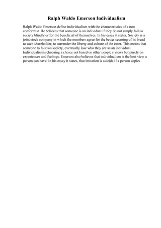 Ralph Waldo Emerson Individualism
Ralph Waldo Emerson define individualism with the characteristics of a non
conformist. He believes that someone is an individual if they do not simply follow
society blindly or for the beneficial of themselves. In his essay it states, Society is a
joint stock company in which the members agree for the better securing of hs bread
to each shareholder, to surrender the liberty and culture of the eater. This means that
someone to follows society, eventually lose who they are as an individual.
Individualismis choosing a choice not based on other people s views but purely on
experiences and feelings. Emerson also believes that individualism is the best view a
person can have. In his essay it states, that imitation is suicide If a person copies
 