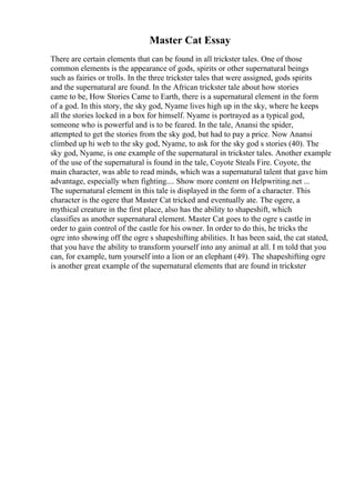 Master Cat Essay
There are certain elements that can be found in all trickster tales. One of those
common elements is the appearance of gods, spirits or other supernatural beings
such as fairies or trolls. In the three trickster tales that were assigned, gods spirits
and the supernatural are found. In the African trickster tale about how stories
came to be, How Stories Came to Earth, there is a supernatural element in the form
of a god. In this story, the sky god, Nyame lives high up in the sky, where he keeps
all the stories locked in a box for himself. Nyame is portrayed as a typical god,
someone who is powerful and is to be feared. In the tale, Anansi the spider,
attempted to get the stories from the sky god, but had to pay a price. Now Anansi
climbed up hi web to the sky god, Nyame, to ask for the sky god s stories (40). The
sky god, Nyame, is one example of the supernatural in trickster tales. Another example
of the use of the supernatural is found in the tale, Coyote Steals Fire. Coyote, the
main character, was able to read minds, which was a supernatural talent that gave him
advantage, especially when fighting.... Show more content on Helpwriting.net ...
The supernatural element in this tale is displayed in the form of a character. This
character is the ogere that Master Cat tricked and eventually ate. The ogere, a
mythical creature in the first place, also has the ability to shapeshift, which
classifies as another supernatural element. Master Cat goes to the ogre s castle in
order to gain control of the castle for his owner. In order to do this, he tricks the
ogre into showing off the ogre s shapeshifting abilities. It has been said, the cat stated,
that you have the ability to transform yourself into any animal at all. I m told that you
can, for example, turn yourself into a lion or an elephant (49). The shapeshifting ogre
is another great example of the supernatural elements that are found in trickster
 