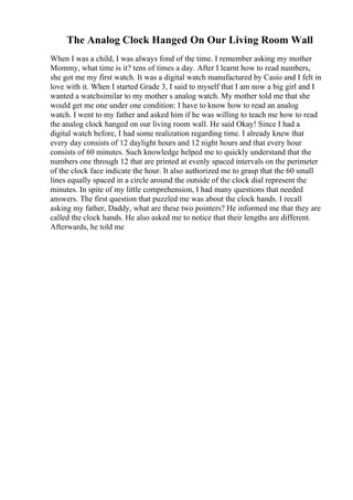 The Analog Clock Hanged On Our Living Room Wall
When I was a child, I was always fond of the time. I remember asking my mother
Mommy, what time is it? tens of times a day. After I learnt how to read numbers,
she got me my first watch. It was a digital watch manufactured by Casio and I felt in
love with it. When I started Grade 3, I said to myself that I am now a big girl and I
wanted a watchsimilar to my mother s analog watch. My mother told me that she
would get me one under one condition: I have to know how to read an analog
watch. I went to my father and asked him if he was willing to teach me how to read
the analog clock hanged on our living room wall. He said Okay! Since I had a
digital watch before, I had some realization regarding time. I already knew that
every day consists of 12 daylight hours and 12 night hours and that every hour
consists of 60 minutes. Such knowledge helped me to quickly understand that the
numbers one through 12 that are printed at evenly spaced intervals on the perimeter
of the clock face indicate the hour. It also authorized me to grasp that the 60 small
lines equally spaced in a circle around the outside of the clock dial represent the
minutes. In spite of my little comprehension, I had many questions that needed
answers. The first question that puzzled me was about the clock hands. I recall
asking my father, Daddy, what are these two pointers? He informed me that they are
called the clock hands. He also asked me to notice that their lengths are different.
Afterwards, he told me
 