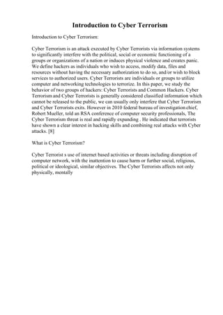 Introduction to Cyber Terrorism
Introduction to Cyber Terrorism:
Cyber Terrorism is an attack executed by Cyber Terrorists via information systems
to significantly interfere with the political, social or economic functioning of a
groups or organizations of a nation or induces physical violence and creates panic.
We define hackers as individuals who wish to access, modify data, files and
resources without having the necessary authorization to do so, and/or wish to block
services to authorized users. Cyber Terrorists are individuals or groups to utilize
computer and networking technologies to terrorize. In this paper, we study the
behavior of two groups of hackers: Cyber Terrorists and Common Hackers. Cyber
Terrorism and Cyber Terrorists is generally considered classified information which
cannot be released to the public, we can usually only interfere that Cyber Terrorism
and Cyber Terrorists exits. However in 2010 federal bureau of investigation chief,
Robert Mueller, told an RSA conference of computer security professionals, The
Cyber Terrorism threat is real and rapidly expanding . He indicated that terrorists
have shown a clear interest in hacking skills and combining real attacks with Cyber
attacks. [8]
What is Cyber Terrorism?
Cyber Terrorist s use of internet based activities or threats including disruption of
computer network, with the inattention to cause harm or further social, religious,
political or ideological, similar objectives. The Cyber Terrorists affects not only
physically, mentally
 