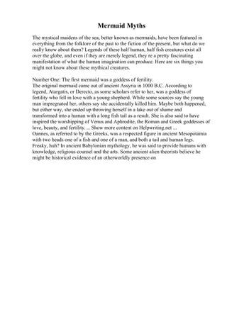 Mermaid Myths
The mystical maidens of the sea, better known as mermaids, have been featured in
everything from the folklore of the past to the fiction of the present, but what do we
really know about them? Legends of these half human, half fish creatures exist all
over the globe, and even if they are merely legend, they re a pretty fascinating
manifestation of what the human imagination can produce. Here are six things you
might not know about these mythical creatures.
Number One: The first mermaid was a goddess of fertility.
The original mermaid came out of ancient Assyria in 1000 B.C. According to
legend, Atargatis, or Derecto, as some scholars refer to her, was a goddess of
fertility who fell in love with a young shepherd. While some sources say the young
man impregnated her, others say she accidentally killed him. Maybe both happened,
but either way, she ended up throwing herself in a lake out of shame and
transformed into a human with a long fish tail as a result. She is also said to have
inspired the worshipping of Venus and Aphrodite, the Roman and Greek goddesses of
love, beauty, and fertility.... Show more content on Helpwriting.net ...
Oannes, as referred to by the Greeks, was a respected figure in ancient Mesopotamia
with two heads one of a fish and one of a man, and both a tail and human legs.
Freaky, huh? In ancient Babylonian mythology, he was said to provide humans with
knowledge, religious counsel and the arts. Some ancient alien theorists believe he
might be historical evidence of an otherworldly presence on
 
