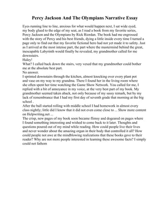 Percy Jackson And The Olympians Narrative Essay
Eyes running line to line, anxious for what would happen next, I sat wide eyed,
my body glued to the edge of my seat, as I read a book from my favorite series,
Percy Jackson and the Olympians by Rick Riordan. The book had me engrossed
with the story of Percy and his best friends, dying a little inside every time I turned a
page only to find out that my favorite fictional hero had not yet made it to safety. Just
as I arrived at the most intense part, the part where the mastermind behind the great,
inescapable Labyrinth would finally be revealed, my grandmother called for me
downstairs.
Haley!
What? I called back down the stairs, very vexed that my grandmother could bother
me at the absolute best part.
No answer.
I sprinted downstairs through the kitchen, almost knocking over every plant pot
and vase on my way to my grandma. There I found her in the living room where
she often spent her time watching the Game Show Network. You called for me, I
replied with a bit of annoyance in my voice, at the very best part of my book. My
grandmother seemed taken aback, not only because of my sassy remark, but by my
lack of remembrance that I had my first day of seventh grade that morning at the big
school .
After the ball started rolling with middle school I had homework in almost every
class nightly; little did I know that it did not even come close to ... Show more content
on Helpwriting.net ...
The crisp, new pages of my book soon became flimsy and dogeared on pages where
I found something interesting and wished to come back to it later. Thoughts and
questions poured out of my mind while reading. How could people live their lives
and never wonder about the amazing organ in their body that controlled it all? How
could people not awe at the mindblowing realizations that these books gave to their
reader? Why are not more people interested in learning these awesome facts? I simply
could not fathom
 