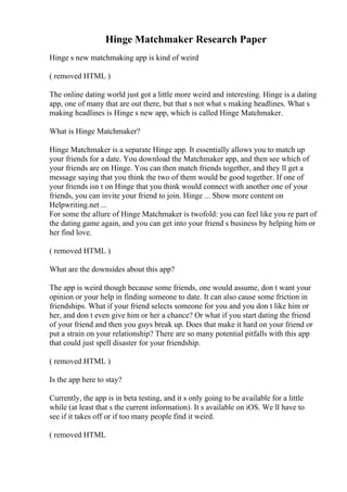 Hinge Matchmaker Research Paper
Hinge s new matchmaking app is kind of weird
( removed HTML )
The online dating world just got a little more weird and interesting. Hinge is a dating
app, one of many that are out there, but that s not what s making headlines. What s
making headlines is Hinge s new app, which is called Hinge Matchmaker.
What is Hinge Matchmaker?
Hinge Matchmaker is a separate Hinge app. It essentially allows you to match up
your friends for a date. You download the Matchmaker app, and then see which of
your friends are on Hinge. You can then match friends together, and they ll get a
message saying that you think the two of them would be good together. If one of
your friends isn t on Hinge that you think would connect with another one of your
friends, you can invite your friend to join. Hinge ... Show more content on
Helpwriting.net ...
For some the allure of Hinge Matchmaker is twofold: you can feel like you re part of
the dating game again, and you can get into your friend s business by helping him or
her find love.
( removed HTML )
What are the downsides about this app?
The app is weird though because some friends, one would assume, don t want your
opinion or your help in finding someone to date. It can also cause some friction in
friendships. What if your friend selects someone for you and you don t like him or
her, and don t even give him or her a chance? Or what if you start dating the friend
of your friend and then you guys break up. Does that make it hard on your friend or
put a strain on your relationship? There are so many potential pitfalls with this app
that could just spell disaster for your friendship.
( removed HTML )
Is the app here to stay?
Currently, the app is in beta testing, and it s only going to be available for a little
while (at least that s the current information). It s available on iOS. We ll have to
see if it takes off or if too many people find it weird.
( removed HTML
 