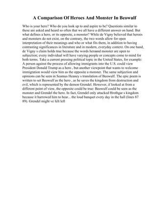 A Comparison Of Heroes And Monster In Beowulf
Who is your hero? Who do you look up to and aspire to be? Questions similar to
these are asked and heard so often that we all have a different answer on hand. But
what defines a hero, or its opposite, a monster? While de Vigny believed that heroes
and monsters do not exist, on the contrary, the two words allow for open
interpretation of their meanings and who or what fits them, in addition to having
contrasting significances in literature and in modern, everyday context. On one hand,
de Vigny s claim holds true because the words heroand monster are open to
subjection; every individual will have varying people or concepts come to mind for
both terms. Take a current pressing political topic in the United States, for example:
A person against the process of allowing immigrants into the U.S. could view
President Donald Trump as a hero , but another viewpoint that wants to welcome
immigration would view him as the opposite a monster. The same subjection and
opinions can be seen in Seamus Heaney s translation of Beowulf. The epic poem is
written to set Beowulf as the hero , as he saves the kingdom from destruction and
evil, which is represented by the demon Grendel. However, if looked at from a
different point of view, the opposite could be true: Beowulf could be seen as the
monster and Grendel the hero. In fact, Grendel only attacked Hrothgar s kingdom
because it harrowed him to hear... the loud banquet every day in the hall (lines 87
89). Grendel might ve felt left
 