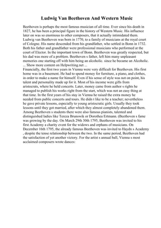 Ludwig Van Beethoven And Western Music
Beethoven is perhaps the most famous musician of all time. Ever since his death in
1827, he has been a principal figure in the history of Western Music. His influence
later on was so enormous to other composers, that it actually intimidated them.
Ludwig van Beethoven was born in 1770, to a family of musicians at the royal court
of Cologne. His name descended from his grandfather, who settled in Bonn in 1732.
Both his father and grandfather were professional musicians who performed at the
court of Elector. In the important town of Bonn. Beethoven was greatly respected, but
his dad was more of a problem. Beethoven s father, left him many unpleasant
memories one starting off with him being an alcoholic. since he became an Alcoholic.
... Show more content on Helpwriting.net ...
Financially, the first two years in Vienna were very difficult for Beethoven. His first
home was in a basement. He had to spend money for furniture, a piano, and clothes,
in order to make a name for himself. Even if his sense of style was not on point, his
talent and personality made up for it. Most of his income were gifts from
aristocrats, where he held concerts. Later, money came from author s rights he
managed to publish his works right from the start, which was not an easy thing at
that time. In the first years of his stay in Vienna he raised the extra money he
needed from public concerts and tours. He didn t like to be a teacher; nevertheless
he gave private lessons, especially to young aristocratic girls. Usually they took
lessons until they got married, after which they almost completely abandoned them.
Among Beethoven s students there were also famous pianists, talented and
distinguished ladies like Tereza Brunswik or Dorothea Ertmann. (Beethoven s fame
was growing by the day. On March 29th 30th 1795, Beethoven was invited to his
first Academy a charity event for the widows and orphans of musicians. On
December 16th 1795, the already famous Beethoven was invited to Haydn s Academy
, despite the tense relationship between the two. In the same period, Beethoven had
the satisfaction of yet another victory. For the artist s annual ball, Vienna s most
acclaimed composers wrote dances:
 