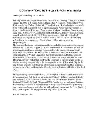 A Glimpse of Dorothy Parker s Life Essay examples
A Glimpse of Dorothy Parker s Life
Dorothy Rothschild, later to become the famous writer Dorothy Parker, was born on
August 22, 1893 to J. Henry Rothschild and Eliza A (Marston) Rothschild in West
End, New Jersey. Parker s father, Mr. Rothschild, was a Jewish business man while
Mrs. Rothschild, in contrast, was of Scottish descent. Parker was the youngest of
four; her only sister Helen was 12 and her two brothers, Harold and Bertram, were
aged 9 and 6, respectively. Just before her fifth birthday, Dorothys mother became
very ill and died on July 20, 1897. Three years later in 1900, Mr. Rothschild
remarried to a 48 year old spinster widow, Eleanor Frances Lewis, who Dorothy
referred to as the housekeeper. The new Mrs. ... Show more content on
Helpwriting.net ...
Her husband, Eddie, served in the armed forces and after being stationed at various
bases in the US, he was shipped off to war and also had to remain after the war for
the occupation in Europe. Another big step in Dorothy s career occurred shortly
soon after, she replaced P.G. Wodehouse as a drama reviewer for Vanity Fair, the
sister magazine of Vogue. Because of their long separation and both developing
into different people, when Eddie returned from the war things were not the same.
However, they stayed together and Dorothy continued to publish several works as
well as pursuing an active role in the literary social scene of New York City. In the
end though, after two failed suicide attempts and the continuation of her gaining a
greater sense of self and knowledge, Dorothy eventually divorced Eddie in March of
1928.
Before marrying her second husband, Alan Campbell in June of 1934, Parker went
through two more failed suicide attempts (in 1930 and 1932) and published Death
and Taxes (1931), a collection of poems, and two sets of stories, Laments of the
Living (193) and After Such Pleasures (1933). For the next several years, Dorothy
became very successful as a screenwriter in Hollywood and continued publishing
works and contributed to as well as worked for literary magazines. In 1947, Dorothy
divorced Campbell, but three years later they remarried in 1950.
For the rest of her life,
 