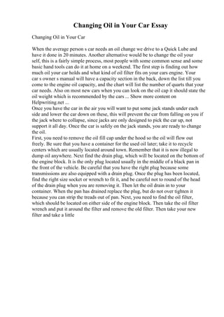 Changing Oil in Your Car Essay
Changing Oil in Your Car
When the average person s car needs an oil change we drive to a Quick Lube and
have it done in 20 minutes. Another alternative would be to change the oil your
self, this is a fairly simple process, most people with some common sense and some
basic hand tools can do it at home on a weekend. The first step is finding out how
much oil your car holds and what kind of oil filter fits on your cars engine. Your
car s owner s manual will have a capacity section in the back, down the list till you
come to the engine oil capacity, and the chart will list the number of quarts that your
car needs. Also on most new cars when you can look on the oil cap it should state the
oil weight which is recommended by the cars ... Show more content on
Helpwriting.net ...
Once you have the car in the air you will want to put some jack stands under each
side and lower the car down on these, this will prevent the car from falling on you if
the jack where to collapse, since jacks are only designed to pick the car up, not
support it all day. Once the car is safely on the jack stands, you are ready to change
the oil.
First, you need to remove the oil fill cap under the hood so the oil will flow out
freely. Be sure that you have a container for the used oil later; take it to recycle
centers which are usually located around town. Remember that it is now illegal to
dump oil anywhere. Next find the drain plug, which will be located on the bottom of
the engine block. It is the only plug located usually in the middle of a black pan in
the front of the vehicle. Be careful that you have the right plug because some
transmissions are also equipped with a drain plug. Once the plug has been located,
find the right size socket or wrench to fit it, and be careful not to round of the head
of the drain plug when you are removing it. Then let the oil drain in to your
container. When the pan has drained replace the plug, but do not over tighten it
because you can strip the treads out of pan. Next, you need to find the oil filter,
which should be located on either side of the engine block. Then take the oil filter
wrench and put it around the filter and remove the old filter. Then take your new
filter and take a little
 