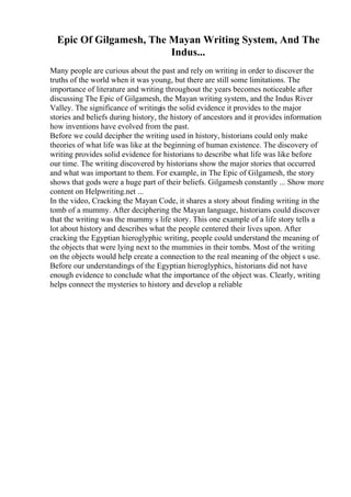 Epic Of Gilgamesh, The Mayan Writing System, And The
Indus...
Many people are curious about the past and rely on writing in order to discover the
truths of the world when it was young, but there are still some limitations. The
importance of literature and writing throughout the years becomes noticeable after
discussing The Epic of Gilgamesh, the Mayan writing system, and the Indus River
Valley. The significance of writingis the solid evidence it provides to the major
stories and beliefs during history, the history of ancestors and it provides information
how inventions have evolved from the past.
Before we could decipher the writing used in history, historians could only make
theories of what life was like at the beginning of human existence. The discovery of
writing provides solid evidence for historians to describe what life was like before
our time. The writing discovered by historians show the major stories that occurred
and what was important to them. For example, in The Epic of Gilgamesh, the story
shows that gods were a huge part of their beliefs. Gilgamesh constantly ... Show more
content on Helpwriting.net ...
In the video, Cracking the Mayan Code, it shares a story about finding writing in the
tomb of a mummy. After deciphering the Mayan language, historians could discover
that the writing was the mummy s life story. This one example of a life story tells a
lot about history and describes what the people centered their lives upon. After
cracking the Egyptian hieroglyphic writing, people could understand the meaning of
the objects that were lying next to the mummies in their tombs. Most of the writing
on the objects would help create a connection to the real meaning of the object s use.
Before our understandings of the Egyptian hieroglyphics, historians did not have
enough evidence to conclude what the importance of the object was. Clearly, writing
helps connect the mysteries to history and develop a reliable
 