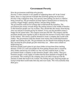 Government Poverty
How the government could help solve poverty.
Poverty is when someone is not capable of supporting them self. In the United
States, there is a large percent of people that need help getting out of poverty.
Poverty is like a dangerous drug, once poverty starts pulling you down it s hard to
bring yourself up. The government can help improve homelessness in America by
creating a bigger budget, opening shelters, and providing clothes
The government could invest in things that would benefit the homeless. The
government puts money towards things like putting armrest in the middle of benches
so that homeless people can t lay on them. They should take this money from buying
arms rest and put it towards paying for shelters. Every year the president creates a
budget for the united states. The congress must pass this bill. The congress and the
president should come together to plan to decrease the amount of money that is spent
on the military. This money could be donated to create a company that would wash
clothes. The government could also donate some money that would help homeless
people start looking for jobs. The government can also benefit from helping the poor,
they can help the poor people get jobs which they can ... Show more content on
Helpwriting.net ...
Homeless people need a place to get clean clothes to keep them from catching
diseases. In the U.S, each year people die from getting diseases that is caused by
dirty clothes and having wet clothes on. One way this could be fixed, is if the
government funds a company to take homeless people s dirty clothes. Then give
homeless people a week supply of clothes that has been donated or bought by the
government. This would give the company time to be able to keep up with the
amount of cloths that needs to be washed. The feeling one gets, knowing people are
trying to help them would make their day and even weeks. This will eventually help
them get a
 