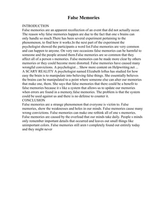 False Memories
INTRODUCTION
False memories are an apparent recollection of an event that did not actually occur.
The reason why false memories happen are due to the fact that one s brains can
only handle so much.There has been several experiment pertaining to the
phenomenon, to find how it works.In the next part of the experiment the
psychologist showed the participants a word list.False memories are very common
and can happen to anyone. On very rare occasions false memories can be harmful to
someone and the people around them.False memories are so common that they
affect all of a person s memories. False memories can be made more clear by others
memories or they could become more distorted. False memories have caused many
wrongful convictions. A psychologist... Show more content on Helpwriting.net ...
A SCARY REALITY A psychologist named Elizabeth loftus has studied for how
easy the brain is to manipulate into believing false things. She essentially believes
the brains can be manipulated to a point where someone else can alter our memories
that make one, them. She says that false memories that there could be a benefit to
false memories because it s like a system that allows us to update our memories
when errors are found in a memory.false memories. The problem is that the system
could be used against us and there is no defense to counter it.
CONCLUSION
False memories are a strange phenomenon that everyone is victim to. False
memories, show the weaknesses and holes in our minds. False memories cause many
wrong convictions. False memories can make one rethink all of one s memories.
False memories are caused by the overload that our minds take daily. People s minds
only remember important details that occurred and leaves out small things like
unimportant colors. False memories still aren t completely found out entirely today
and they might never
 