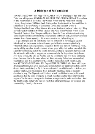 A Dialogue of Self and Soul
TBC02 8/7/2002 04:01 PM Page 46 CHAPTER TWO A Dialogue of Self and Soul:
Plain Jane s Progress a SANDRA M. GILBERT AND SUSAN GUBAR The authors
of The Madwoman in the Attic: The Woman Writer and the Nineteenth century
Literary Imagination (1979) are both distinguished feminist critics: Sandra Gilbert is
a Professor at the University of California, Davis; and Susan D. Gubar a
Distinguished Professor of English and Women s Studies at Indiana University. They
have also collaborated on No Man s Land: The Place of the Woman Writer in the
Twentieth Century, Sex Changes and Letters from the Front with the aim of using
feminist criticism to understand the achievements of British and American women in
modern times. More recently... Show more content on Helpwriting.net ...
. . to go all lengths (ch. 1). But if Jane was out of herself in her struggle against
John Reed, her experience in the red room, probably the most metaphorically
vibrant of all her early experiences, forces her deeply into herself. For the red room,
stately, chilly, swathed in rich crimson, with a great white bed and an easy chair like
a pale throne looming out of the scarlet darkness, perfectly represents her vision of
the society in which she is trapped, an uneasy and elп¬Ѓn dependent. No jail was
ever more secure, she tells us. And no jail, we soon learn, was ever more terrifying
either, because this is the room where Mr Reed, the only father Jane has ever had,
breathed his last. It is, in other words, a kind of patriarchal death chamber, and
here 47 TBC02 8/7/2002 04:01 PM Page 48 THE BRONTГ‹S Mrs Reed still keeps
divers parchments, her jewel casket, and a miniature of her dead husband in a secret
drawer in the wardrobe (ch. 2). Is the room haunted, the child wonders. At least, the
narrator implies, it is realistically if not gothically haunting, more so than any
chamber in, say, The Mysteries of Udolpho, which established a standard for such
apartments. For the spirit of society in which Jane has no clear place sharpens the
angles of the furniture, enlarges the shadows, strengthens the locks on the door. And
the deathbed of a father who was not really her father emphasizes her isolation and
vulnerability. Panicky, she stares
 