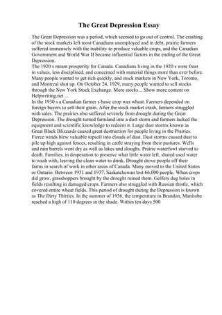 The Great Depression Essay
The Great Depression was a period, which seemed to go out of control. The crashing
of the stock markets left most Canadians unemployed and in debt, prairie farmers
suffered immensely with the inability to produce valuable crops, and the Canadian
Government and World War II became influential factors in the ending of the Great
Depression.
The 1920 s meant prosperity for Canada. Canadians living in the 1920 s were freer
in values, less disciplined, and concerned with material things more than ever before.
Many people wanted to get rich quickly, and stock markets in New York, Toronto,
and Montreal shot up. On October 24, 1929, many people wanted to sell stocks
through the New York Stock Exchange. More stocks... Show more content on
Helpwriting.net ...
In the 1930 s a Canadian farmer s basic crop was wheat. Farmers depended on
foreign buyers to sell their grain. After the stock market crash, farmers struggled
with sales. The prairies also suffered severely from drought during the Great
Depression. The drought turned farmland into a dust storm and farmers lacked the
equipment and scientific knowledge to redeem it. Large dust storms known as
Great Black Blizzards caused great destruction for people living in the Prairies.
Fierce winds blew valuable topsoil into clouds of dust. Dust storms caused dust to
pile up high against fences, resulting in cattle straying from their pastures. Wells
and rain barrels went dry as well as lakes and sloughs. Prairie waterfowl starved to
death. Families, in desperation to preserve what little water left, shared used water
to wash with, leaving the clean water to drink. Drought drove people off their
farms in search of work in other areas of Canada. Many moved to the United States
or Ontario. Between 1931 and 1937, Saskatchewan lost 66,000 people. When crops
did grow, grasshoppers brought by the drought ruined them. Golfers dug holes in
fields resulting in damaged crops. Farmers also struggled with Russian thistle, which
covered entire wheat fields. This period of drought during the Depression is known
as The Dirty Thirties. In the summer of 1936, the temperature in Brandon, Manitoba
reached a high of 110 degrees in the shade. Within ten days 500
 
