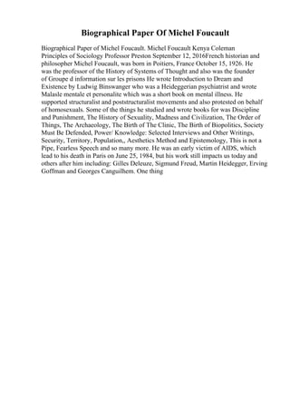 Biographical Paper Of Michel Foucault
Biographical Paper of Michel Foucault. Michel Foucault Kenya Coleman
Principles of Sociology Professor Preston September 12, 2016French historian and
philosopher Michel Foucault, was born in Poitiers, France October 15, 1926. He
was the professor of the History of Systems of Thought and also was the founder
of Groupe d information sur les prisons He wrote Introduction to Dream and
Existence by Ludwig Binswanger who was a Heideggerian psychiatrist and wrote
Malasle mentale et personalite which was a short book on mental illness. He
supported structuralist and poststructuralist movements and also protested on behalf
of homosexuals. Some of the things he studied and wrote books for was Discipline
and Punishment, The History of Sexuality, Madness and Civilization, The Order of
Things, The Archaeology, The Birth of The Clinic, The Birth of Biopolitics, Society
Must Be Defended, Power/ Knowledge: Selected Interviews and Other Writings,
Security, Territory, Population,, Aesthetics Method and Epistemology, This is not a
Pipe, Fearless Speech and so many more. He was an early victim of AIDS, which
lead to his death in Paris on June 25, 1984, but his work still impacts us today and
others after him including: Gilles Deleuze, Sigmund Freud, Martin Heidegger, Erving
Goffman and Georges Canguilhem. One thing
 