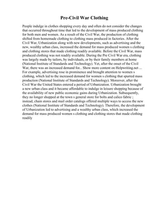 Pre-Civil War Clothing
People indulge in clothes shopping every day and often do not consider the changes
that occurred throughout time that led to the development of mass produced clothing
for both men and women. As a result of the Civil War, the production of clothing
shifted from homemade clothing to clothing mass produced in factories. After the
Civil War, Urbanization along with new developments, such as advertising and the
new, wealthy urban class, increased the demand for mass produced women s clothing
and clothing stores that made clothing readily available. Before the Civil War, mass
produced clothing was not readily available. During the Pre Civil War era, clothing
was largely made by tailors, by individuals, or by their family members at home
(National Institute of Standards and Technology). Yet, after the onset of the Civil
War, there was an increased demand for... Show more content on Helpwriting.net ...
For example, advertising rose in prominence and brought attention to women s
clothing, which led to the increased demand for women s clothing that spurred mass
production (National Institute of Standards and Technology). Moreover, after the
Civil War the United States entered a period of Urbanization. Urbanization brought
a new urban class and it became affordable to indulge in leisure shopping because of
the availability of new public economic gains during Urbanization. Subsequently,
they no longer shopped at the town s general store for bolts and calico fabric ;
instead, chain stores and mail order catalogs offered multiple ways to access the new
clothes (National Institute of Standards and Technology). Therefore, the development
of Urbanization led to advertising and a wealthy urban class, which increased the
demand for mass produced women s clothing and clothing stores that made clothing
readily
 