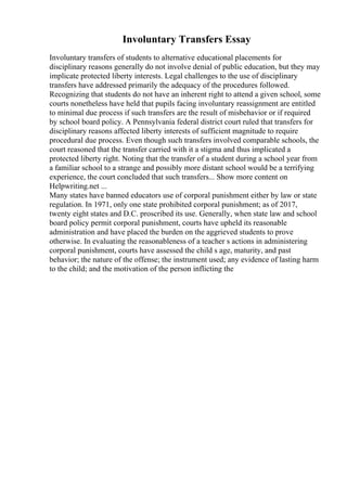 Involuntary Transfers Essay
Involuntary transfers of students to alternative educational placements for
disciplinary reasons generally do not involve denial of public education, but they may
implicate protected liberty interests. Legal challenges to the use of disciplinary
transfers have addressed primarily the adequacy of the procedures followed.
Recognizing that students do not have an inherent right to attend a given school, some
courts nonetheless have held that pupils facing involuntary reassignment are entitled
to minimal due process if such transfers are the result of misbehavior or if required
by school board policy. A Pennsylvania federal district court ruled that transfers for
disciplinary reasons affected liberty interests of sufficient magnitude to require
procedural due process. Even though such transfers involved comparable schools, the
court reasoned that the transfer carried with it a stigma and thus implicated a
protected liberty right. Noting that the transfer of a student during a school year from
a familiar school to a strange and possibly more distant school would be a terrifying
experience, the court concluded that such transfers... Show more content on
Helpwriting.net ...
Many states have banned educators use of corporal punishment either by law or state
regulation. In 1971, only one state prohibited corporal punishment; as of 2017,
twenty eight states and D.C. proscribed its use. Generally, when state law and school
board policy permit corporal punishment, courts have upheld its reasonable
administration and have placed the burden on the aggrieved students to prove
otherwise. In evaluating the reasonableness of a teacher s actions in administering
corporal punishment, courts have assessed the child s age, maturity, and past
behavior; the nature of the offense; the instrument used; any evidence of lasting harm
to the child; and the motivation of the person inflicting the
 