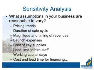 Sensitivity Analysis
• What assumptions in your business are
  reasonable to vary?
       – Pricing trends
       – Duration of sale cycle
       – Magnitude and timing of revenues
       – Launch expenses
       – Cost of key supplies
       – Lead time to hire staff
       – Working capital days
       – Cost and lead time for financing…
Valliere
 