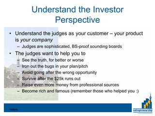 Understand the Investor
                    Perspective
• Understand the judges as your customer – your product
  is your company
       – Judges are sophisticated, BS-proof sounding boards
• The judges want to help you to
       –   See the truth, for better or worse
       –   Iron out the bugs in your plan/pitch
       –   Avoid going after the wrong opportunity
       –   Survive after the $25k runs out
       –   Raise even more money from professional sources
       –   Become rich and famous (remember those who helped you :)



Valliere
 