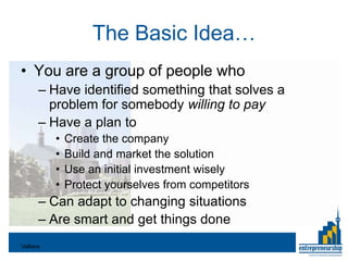 The Basic Idea…
• You are a group of people who
       – Have identified something that solves a
         problem for somebody willing to pay
       – Have a plan to
           •   Create the company
           •   Build and market the solution
           •   Use an initial investment wisely
           •   Protect yourselves from competitors
       – Can adapt to changing situations
       – Are smart and get things done
Valliere
 