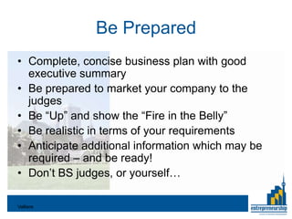 Be Prepared
• Complete, concise business plan with good
  executive summary
• Be prepared to market your company to the
  judges
• Be “Up” and show the “Fire in the Belly”
• Be realistic in terms of your requirements
• Anticipate additional information which may be
  required – and be ready!
• Don’t BS judges, or yourself…

Valliere
 