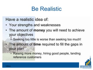 Be Realistic
Have a realistic idea of:
• Your strengths and weaknesses
• The amount of money you will need to achieve
  your objectives
       – Seeking too little is worse than seeking too much!
• The amount of time required to fill the gaps in
  your plan
       – Raising more money, hiring good people, landing
         reference customers

Valliere
 