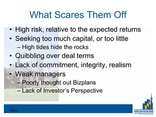 What Scares Them Off
• High risk, relative to the expected returns
• Seeking too much capital, or too little
       – High tides hide the rocks
• Quibbling over deal terms
• Lack of commitment, integrity, realism
• Weak managers
       – Poorly thought out Bizplans
       – Lack of Investor’s Perspective


Valliere
 