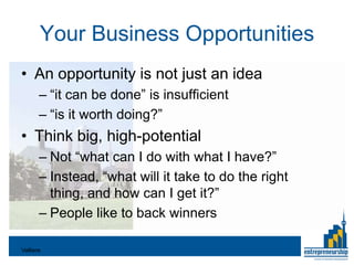 Your Business Opportunities
• An opportunity is not just an idea
       – “it can be done” is insufficient
       – “is it worth doing?”
• Think big, high-potential
       – Not “what can I do with what I have?”
       – Instead, “what will it take to do the right
         thing, and how can I get it?”
       – People like to back winners

Valliere
 