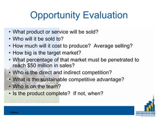 Opportunity Evaluation
•   What product or service will be sold?
•   Who will it be sold to?
•   How much will it cost to produce? Average selling?
•   How big is the target market?
•   What percentage of that market must be penetrated to
    reach $50 million in sales?
•   Who is the direct and indirect competition?
•   What is the sustainable competitive advantage?
•   Who is on the team?
•   Is the product complete? If not, when?


Valliere
 