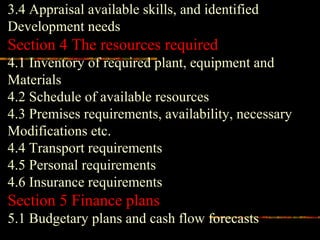 3.4 Appraisal available skills, and identified
Development needs
Section 4 The resources required
4.1 Inventory of required plant, equipment and
Materials
4.2 Schedule of available resources
4.3 Premises requirements, availability, necessary
Modifications etc.
4.4 Transport requirements
4.5 Personal requirements
4.6 Insurance requirements
Section 5 Finance plans
5.1 Budgetary plans and cash flow forecasts
 