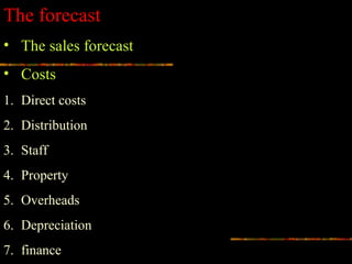 The forecast
• The sales forecast
• Costs
1. Direct costs
2. Distribution
3. Staff
4. Property
5. Overheads
6. Depreciation
7. finance
 