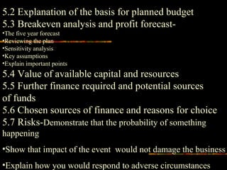 5.2 Explanation of the basis for planned budget
5.3 Breakeven analysis and profit forecast-
•The five year forecast
•Reviewing the plan
•Sensitivity analysis
•Key assumptions
•Explain important points
5.4 Value of available capital and resources
5.5 Further finance required and potential sources
of funds
5.6 Chosen sources of finance and reasons for choice
5.7 Risks-Demonstrate that the probability of something
happening
•Show that impact of the event would not damage the business
•Explain how you would respond to adverse circumstances
 
