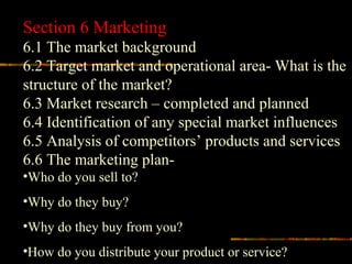 Section 6 Marketing
6.1 The market background
6.2 Target market and operational area- What is the
structure of the market?
6.3 Market research – completed and planned
6.4 Identification of any special market influences
6.5 Analysis of competitors’ products and services
6.6 The marketing plan-
•Who do you sell to?
•Why do they buy?
•Why do they buy from you?
•How do you distribute your product or service?
 