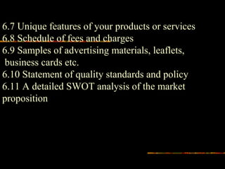 6.7 Unique features of your products or services
6.8 Schedule of fees and charges
6.9 Samples of advertising materials, leaflets,
business cards etc.
6.10 Statement of quality standards and policy
6.11 A detailed SWOT analysis of the market
proposition
 
