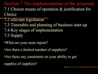 Section 7 The implementation of the proposal
7.1 Chosen means of operation & justification for
Choice
7.2 relevant legislation
7.3 Timetable and planning of business start-up
7.4 Key stages of implementation
7.5 Supply
•What are your main inputs?
•Are there a limited number of suppliers?
•Are there any constraints on your ability to get
supplies of suppliers?
 