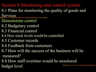 Section 8 Monitoring and control system
8.1 Plans for monitoring the quality of goods and
Services
Demonstrate control
8.2 Budgetary control
8.3 Financial control
8.4 How stock levels would be controlled
8.5 Customer records
8.6 Feedback from customers
8.7 How will the success of the business will be
measured?
8.8 How staff overtime would be monitored
budget level
 
