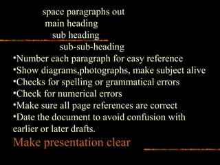 space paragraphs out
main heading
sub heading
sub-sub-heading
•Number each paragraph for easy reference
•Show diagrams,photographs, make subject alive
•Checks for spelling or grammatical errors
•Check for numerical errors
•Make sure all page references are correct
•Date the document to avoid confusion with
earlier or later drafts.
Make presentation clear
 